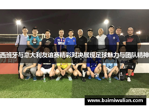 西班牙与意大利友谊赛精彩对决展现足球魅力与团队精神