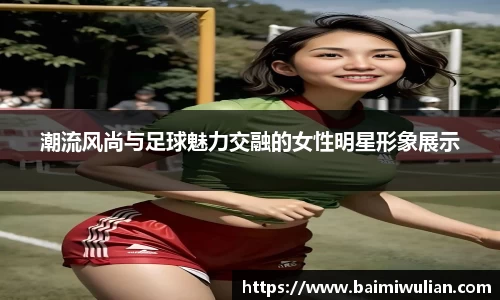 潮流风尚与足球魅力交融的女性明星形象展示