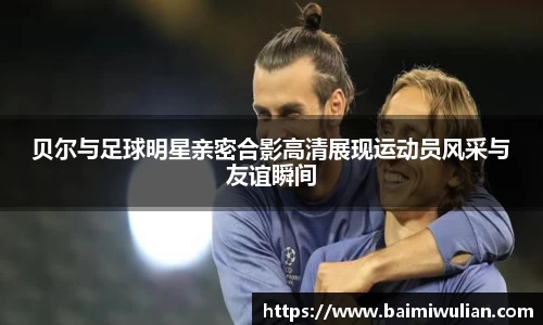 贝尔与足球明星亲密合影高清展现运动员风采与友谊瞬间